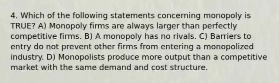 4. Which of the following statements concerning monopoly is TRUE? A) Monopoly firms are always larger than perfectly competitive firms. B) A monopoly has no rivals. C) Barriers to entry do not prevent other firms from entering a monopolized industry. D) Monopolists produce more output than a competitive market with the same demand and cost structure.