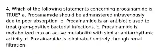 4. Which of the following statements concerning procainamide is TRUE? a. Procainamide should be administered intravenously due to poor absorption. b. Procainamide is an antibiotic used to treat gram-positive bacterial infections. c. Procainamide is metabolized into an active metabolite with similar antiarrhythmic activity. d. Procainamide is eliminated entirely through renal filtration.