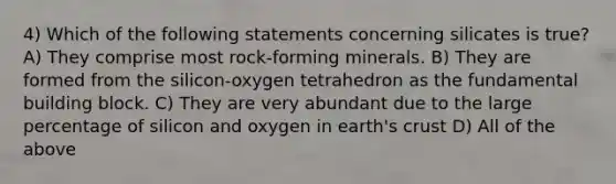 4) Which of the following statements concerning silicates is true? A) They comprise most rock-forming minerals. B) They are formed from the silicon-oxygen tetrahedron as the fundamental building block. C) They are very abundant due to the large percentage of silicon and oxygen in earth's crust D) All of the above