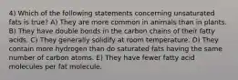 4) Which of the following statements concerning unsaturated fats is true? A) They are more common in animals than in plants. B) They have double bonds in the carbon chains of their fatty acids. C) They generally solidify at room temperature. D) They contain more hydrogen than do saturated fats having the same number of carbon atoms. E) They have fewer fatty acid molecules per fat molecule.