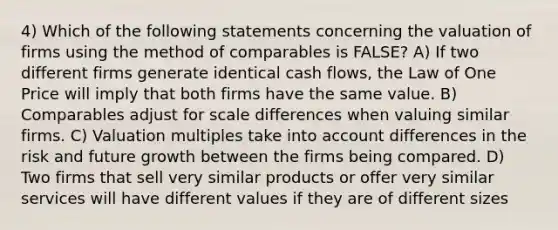 4) Which of the following statements concerning the valuation of firms using the method of comparables is FALSE? A) If two different firms generate identical cash flows, the Law of One Price will imply that both firms have the same value. B) Comparables adjust for scale differences when valuing similar firms. C) Valuation multiples take into account differences in the risk and future growth between the firms being compared. D) Two firms that sell very similar products or offer very similar services will have different values if they are of different sizes