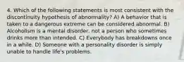 4. Which of the following statements is most consistent with the discontinuity hypothesis of abnormality? A) A behavior that is taken to a dangerous extreme can be considered abnormal. B) Alcoholism is a mental disorder, not a person who sometimes drinks more than intended. C) Everybody has breakdowns once in a while. D) Someone with a personality disorder is simply unable to handle life's problems.