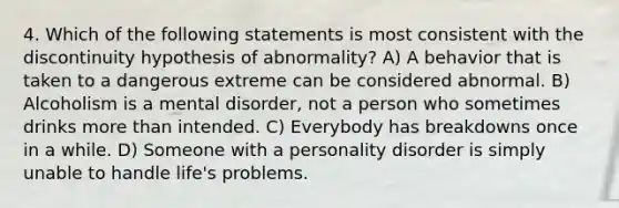 4. Which of the following statements is most consistent with the discontinuity hypothesis of abnormality? A) A behavior that is taken to a dangerous extreme can be considered abnormal. B) Alcoholism is a mental disorder, not a person who sometimes drinks more than intended. C) Everybody has breakdowns once in a while. D) Someone with a personality disorder is simply unable to handle life's problems.