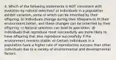 4. Which of the following statements is NOT consistent with evolution by natural selection? a) Individuals in a population exhibit variation, some of which can be inherited by their offspring. b) Individuals change during their lifespans to fit their environment better, and these changes can be inherited by their offspring. c) Natural selection can lead to speciation. d) Individuals that reproduce most successfully are more likely to have offspring that also reproduce successfully if the environment remains stable. e) Certain individuals in a population have a higher rate of reproductive success than other individuals due to a variety of environmental and developmental factors.