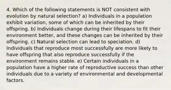 4. Which of the following statements is NOT consistent with evolution by natural selection? a) Individuals in a population exhibit variation, some of which can be inherited by their offspring. b) Individuals change during their lifespans to fit their environment better, and these changes can be inherited by their offspring. c) Natural selection can lead to speciation. d) Individuals that reproduce most successfully are more likely to have offspring that also reproduce successfully if the environment remains stable. e) Certain individuals in a population have a higher rate of reproductive success than other individuals due to a variety of environmental and developmental factors.