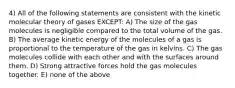 4) All of the following statements are consistent with the kinetic molecular theory of gases EXCEPT: A) The size of the gas molecules is negligible compared to the total volume of the gas. B) The average kinetic energy of the molecules of a gas is proportional to the temperature of the gas in kelvins. C) The gas molecules collide with each other and with the surfaces around them. D) Strong attractive forces hold the gas molecules together. E) none of the above