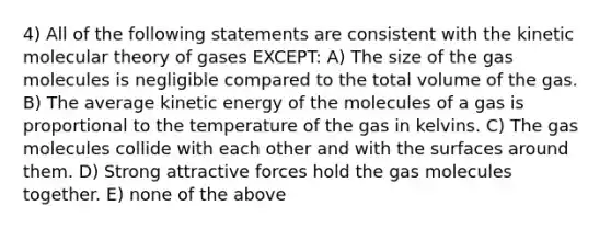 4) All of the following statements are consistent with the kinetic molecular theory of gases EXCEPT: A) The size of the gas molecules is negligible compared to the total volume of the gas. B) The average kinetic energy of the molecules of a gas is proportional to the temperature of the gas in kelvins. C) The gas molecules collide with each other and with the surfaces around them. D) Strong attractive forces hold the gas molecules together. E) none of the above