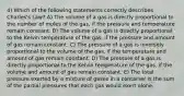 4) Which of the following statements correctly describes Charles's Law? A) The volume of a gas is directly proportional to the number of moles of the gas, if the pressure and temperature remain constant. B) The volume of a gas is directly proportional to the Kelvin temperature of the gas, if the pressure and amount of gas remain constant. C) The pressure of a gas is inversely proportional to the volume of the gas, if the temperature and amount of gas remain constant. D) The pressure of a gas is directly proportional to the Kelvin temperature of the gas, if the volume and amount of gas remain constant. E) The total pressure exerted by a mixture of gases in a container is the sum of the partial pressures that each gas would exert alone.