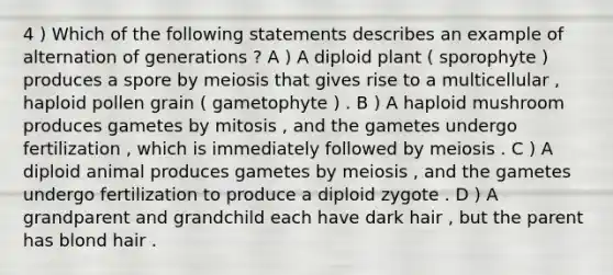 4 ) Which of the following statements describes an example of alternation of generations ? A ) A diploid plant ( sporophyte ) produces a spore by meiosis that gives rise to a multicellular , haploid pollen grain ( gametophyte ) . B ) A haploid mushroom produces gametes by mitosis , and the gametes undergo fertilization , which is immediately followed by meiosis . C ) A diploid animal produces gametes by meiosis , and the gametes undergo fertilization to produce a diploid zygote . D ) A grandparent and grandchild each have dark hair , but the parent has blond hair .