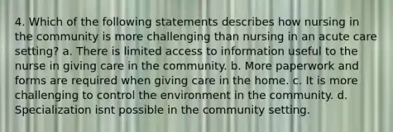 4. Which of the following statements describes how nursing in the community is more challenging than nursing in an acute care setting? a. There is limited access to information useful to the nurse in giving care in the community. b. More paperwork and forms are required when giving care in the home. c. It is more challenging to control the environment in the community. d. Specialization isnt possible in the community setting.