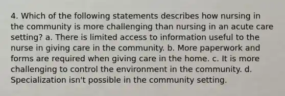 4. Which of the following statements describes how nursing in the community is more challenging than nursing in an acute care setting? a. There is limited access to information useful to the nurse in giving care in the community. b. More paperwork and forms are required when giving care in the home. c. It is more challenging to control the environment in the community. d. Specialization isn't possible in the community setting.