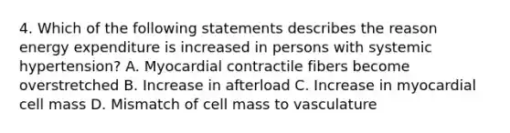 4. Which of the following statements describes the reason energy expenditure is increased in persons with systemic hypertension? A. Myocardial contractile fibers become overstretched B. Increase in afterload C. Increase in myocardial cell mass D. Mismatch of cell mass to vasculature