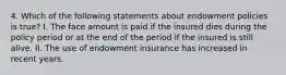 4. Which of the following statements about endowment policies is true? I. The face amount is paid if the insured dies during the policy period or at the end of the period if the insured is still alive. II. The use of endowment insurance has increased in recent years.