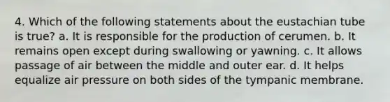 4. Which of the following statements about the eustachian tube is true? a. It is responsible for the production of cerumen. b. It remains open except during swallowing or yawning. c. It allows passage of air between the middle and outer ear. d. It helps equalize air pressure on both sides of the tympanic membrane.