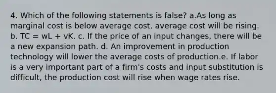 4. Which of the following statements is false? a.As long as <a href='https://www.questionai.com/knowledge/k8jPqJqxj8-marginal-cost' class='anchor-knowledge'>marginal cost</a> is below <a href='https://www.questionai.com/knowledge/kFRK9Ahu5z-average-cost' class='anchor-knowledge'>average cost</a>, average cost will be rising. b. TC = wL + vK. c. If the price of an input changes, there will be a new expansion path. d. An improvement in production technology will lower the average costs of production.e. If labor is a very important part of a firm's costs and input substitution is difficult, the production cost will rise when wage rates rise.