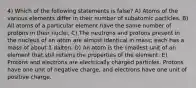 4) Which of the following statements is false? A) Atoms of the various elements differ in their number of subatomic particles. B) All atoms of a particular element have the same number of protons in their nuclei. C) The neutrons and protons present in the nucleus of an atom are almost identical in mass; each has a mass of about 1 dalton. D) An atom is the smallest unit of an element that still retains the properties of the element. E) Protons and electrons are electrically charged particles. Protons have one unit of negative charge, and electrons have one unit of positive charge.