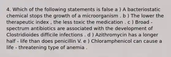 4. Which of the following statements is false a ) A bacteriostatic chemical stops the growth of a microorganism . b ) The lower the therapeutic index , the less toxic the medication . c ) Broad - spectrum antibiotics are associated with the development of Clostridioides difficile infections . d ) Azithromycin has a longer half - life than does penicillin V. e ) Chloramphenicol can cause a life - threatening type of anemia .