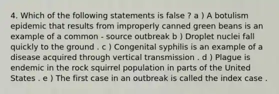 4. Which of the following statements is false ? a ) A botulism epidemic that results from improperly canned green beans is an example of a common - source outbreak b ) Droplet nuclei fall quickly to the ground . c ) Congenital syphilis is an example of a disease acquired through vertical transmission . d ) Plague is endemic in the rock squirrel population in parts of the United States . e ) The first case in an outbreak is called the index case .