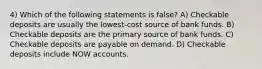 4) Which of the following statements is false? A) Checkable deposits are usually the lowest-cost source of bank funds. B) Checkable deposits are the primary source of bank funds. C) Checkable deposits are payable on demand. D) Checkable deposits include NOW accounts.