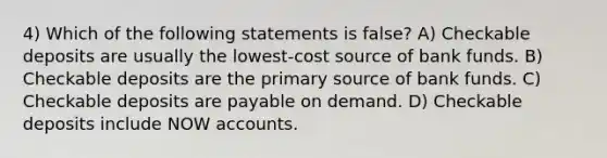 4) Which of the following statements is false? A) Checkable deposits are usually the lowest-cost source of bank funds. B) Checkable deposits are the primary source of bank funds. C) Checkable deposits are payable on demand. D) Checkable deposits include NOW accounts.