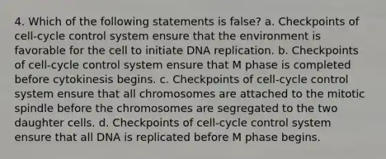 4. Which of the following statements is false? a. Checkpoints of cell-cycle control system ensure that the environment is favorable for the cell to initiate DNA replication. b. Checkpoints of cell-cycle control system ensure that M phase is completed before cytokinesis begins. c. Checkpoints of cell-cycle control system ensure that all chromosomes are attached to the mitotic spindle before the chromosomes are segregated to the two daughter cells. d. Checkpoints of cell-cycle control system ensure that all DNA is replicated before M phase begins.