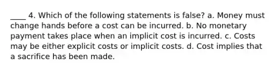 ____ 4. Which of the following statements is false? a. Money must change hands before a cost can be incurred. b. No monetary payment takes place when an implicit cost is incurred. c. Costs may be either explicit costs or implicit costs. d. Cost implies that a sacrifice has been made.