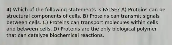 4) Which of the following statements is FALSE? A) Proteins can be structural components of cells. B) Proteins can transmit signals between cells. C) Proteins can transport molecules within cells and between cells. D) Proteins are the only biological polymer that can catalyze biochemical reactions.