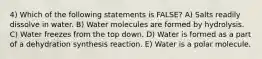 4) Which of the following statements is FALSE? A) Salts readily dissolve in water. B) Water molecules are formed by hydrolysis. C) Water freezes from the top down. D) Water is formed as a part of a dehydration synthesis reaction. E) Water is a polar molecule.