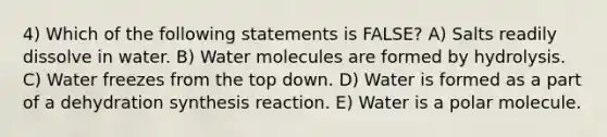 4) Which of the following statements is FALSE? A) Salts readily dissolve in water. B) Water molecules are formed by hydrolysis. C) Water freezes from the top down. D) Water is formed as a part of a dehydration synthesis reaction. E) Water is a polar molecule.