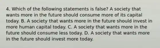 4. Which of the following statements is ​false? A society that wants more in the future should consume more of its capital today. B. A society that wants more in the future should invest in more human capital today. C. A society that wants more in the future should consume less today. D. A society that wants more in the future should invest more today.