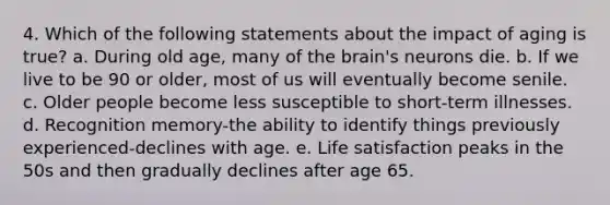 4. Which of the following statements about the impact of aging is true? a. During old age, many of the brain's neurons die. b. If we live to be 90 or older, most of us will eventually become senile. c. Older people become less susceptible to short-term illnesses. d. Recognition memory-the ability to identify things previously experienced-declines with age. e. Life satisfaction peaks in the 50s and then gradually declines after age 65.