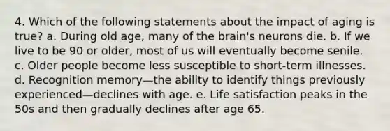 4. Which of the following statements about the impact of aging is true? a. During old age, many of the brain's neurons die. b. If we live to be 90 or older, most of us will eventually become senile. c. Older people become less susceptible to short-term illnesses. d. Recognition memory—the ability to identify things previously experienced—declines with age. e. Life satisfaction peaks in the 50s and then gradually declines after age 65.