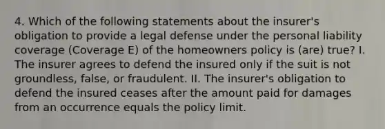 4. Which of the following statements about the insurer's obligation to provide a legal defense under the personal liability coverage (Coverage E) of the homeowners policy is (are) true? I. The insurer agrees to defend the insured only if the suit is not groundless, false, or fraudulent. II. The insurer's obligation to defend the insured ceases after the amount paid for damages from an occurrence equals the policy limit.