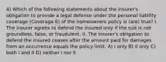 4) Which of the following statements about the insurer's obligation to provide a legal defense under the personal liability coverage (Coverage E) of the homeowners policy is (are) true? I. The insurer agrees to defend the insured only if the suit is not groundless, false, or fraudulent. II. The insurer's obligation to defend the insured ceases after the amount paid for damages from an occurrence equals the policy limit. A) I only B) II only C) both I and II D) neither I nor II