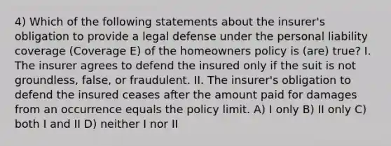 4) Which of the following statements about the insurer's obligation to provide a legal defense under the personal liability coverage (Coverage E) of the homeowners policy is (are) true? I. The insurer agrees to defend the insured only if the suit is not groundless, false, or fraudulent. II. The insurer's obligation to defend the insured ceases after the amount paid for damages from an occurrence equals the policy limit. A) I only B) II only C) both I and II D) neither I nor II