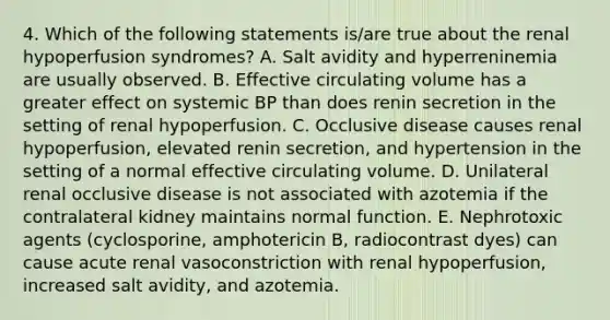 4. Which of the following statements is/are true about the renal hypoperfusion syndromes? A. Salt avidity and hyperreninemia are usually observed. B. Effective circulating volume has a greater effect on systemic BP than does renin secretion in the setting of renal hypoperfusion. C. Occlusive disease causes renal hypoperfusion, elevated renin secretion, and hypertension in the setting of a normal effective circulating volume. D. Unilateral renal occlusive disease is not associated with azotemia if the contralateral kidney maintains normal function. E. Nephrotoxic agents (cyclosporine, amphotericin B, radiocontrast dyes) can cause acute renal vasoconstriction with renal hypoperfusion, increased salt avidity, and azotemia.