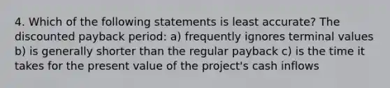 4. Which of the following statements is least accurate? The discounted payback period: a) frequently ignores terminal values b) is generally shorter than the regular payback c) is the time it takes for the present value of the project's cash inflows