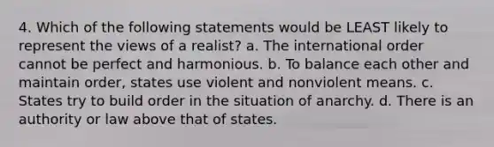 4. Which of the following statements would be LEAST likely to represent the views of a realist? a. The international order cannot be perfect and harmonious. b. To balance each other and maintain order, states use violent and nonviolent means. c. States try to build order in the situation of anarchy. d. There is an authority or law above that of states.