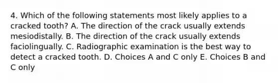 4. Which of the following statements most likely applies to a cracked tooth? A. The direction of the crack usually extends mesiodistally. B. The direction of the crack usually extends faciolingually. C. Radiographic examination is the best way to detect a cracked tooth. D. Choices A and C only E. Choices B and C only