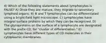 4) Which of the following statements about lymphocytes is FALSE? A) Once they are mature, they migrate to secondary lymphoid organs. B) B and T lymphocytes can be differentiated using a bright-field light microscope. C) Lymphocytes have integral surface proteins by which they can be recognized. D) The glycoproteins on the surface of a lymphocyte are designated with the prefix CD, for "cluster of differentiation." E) Lymphocytes have different types of CD molecules in their cytoplasmic membranes.