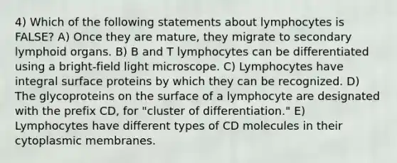 4) Which of the following statements about lymphocytes is FALSE? A) Once they are mature, they migrate to secondary lymphoid organs. B) B and T lymphocytes can be differentiated using a bright-field light microscope. C) Lymphocytes have integral surface proteins by which they can be recognized. D) The glycoproteins on the surface of a lymphocyte are designated with the prefix CD, for "cluster of differentiation." E) Lymphocytes have different types of CD molecules in their cytoplasmic membranes.