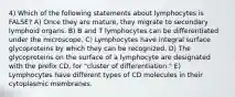 4) Which of the following statements about lymphocytes is FALSE? A) Once they are mature, they migrate to secondary lymphoid organs. B) B and T lymphocytes can be differentiated under the microscope. C) Lymphocytes have integral surface glycoproteins by which they can be recognized. D) The glycoproteins on the surface of a lymphocyte are designated with the prefix CD, for "cluster of differentiation." E) Lymphocytes have different types of CD molecules in their cytoplasmic membranes.