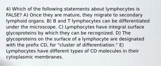 4) Which of the following statements about lymphocytes is FALSE? A) Once they are mature, they migrate to secondary lymphoid organs. B) B and T lymphocytes can be differentiated under the microscope. C) Lymphocytes have integral surface glycoproteins by which they can be recognized. D) The glycoproteins on the surface of a lymphocyte are designated with the prefix CD, for "cluster of differentiation." E) Lymphocytes have different types of CD molecules in their cytoplasmic membranes.