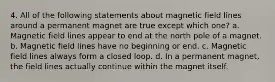 4. All of the following statements about magnetic field lines around a permanent magnet are true except which one? a. Magnetic field lines appear to end at the north pole of a magnet. b. Magnetic field lines have no beginning or end. c. Magnetic field lines always form a closed loop. d. In a permanent magnet, the field lines actually continue within the magnet itself.