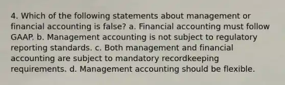 4. Which of the following statements about management or financial accounting is false? a. Financial accounting must follow GAAP. b. Management accounting is not subject to regulatory reporting standards. c. Both management and financial accounting are subject to mandatory recordkeeping requirements. d. Management accounting should be flexible.