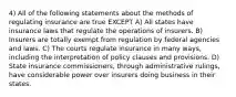 4) All of the following statements about the methods of regulating insurance are true EXCEPT A) All states have insurance laws that regulate the operations of insurers. B) Insurers are totally exempt from regulation by federal agencies and laws. C) The courts regulate insurance in many ways, including the interpretation of policy clauses and provisions. D) State insurance commissioners, through administrative rulings, have considerable power over insurers doing business in their states.