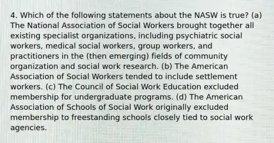 4. Which of the following statements about the NASW is true? (a) The National Association of Social Workers brought together all existing specialist organizations, including psychiatric social workers, medical social workers, group workers, and practitioners in the (then emerging) fields of community organization and social work research. (b) The American Association of Social Workers tended to include settlement workers. (c) The Council of Social Work Education excluded membership for undergraduate programs. (d) The American Association of Schools of Social Work originally excluded membership to freestanding schools closely tied to social work agencies.