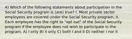 4) Which of the following statements about participation in the Social Security program is (are) true? I. Most private sector employees are covered under the Social Security program. II. Each employee has the right to "opt out" of the Social Security program if the employee does not wish to participate in the program. A) I only B) II only C) both I and II D) neither I nor II