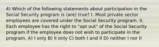 4) Which of the following statements about participation in the Social Security program is (are) true? I. Most private sector employees are covered under the Social Security program. II. Each employee has the right to "opt out" of the Social Security program if the employee does not wish to participate in the program. A) I only B) II only C) both I and II D) neither I nor II