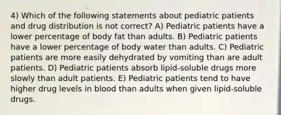 4) Which of the following statements about pediatric patients and drug distribution is not correct? A) Pediatric patients have a lower percentage of body fat than adults. B) Pediatric patients have a lower percentage of body water than adults. C) Pediatric patients are more easily dehydrated by vomiting than are adult patients. D) Pediatric patients absorb lipid-soluble drugs more slowly than adult patients. E) Pediatric patients tend to have higher drug levels in blood than adults when given lipid-soluble drugs.